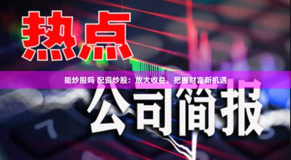 能炒股吗 配资炒股：放大收益，把握财富新机遇