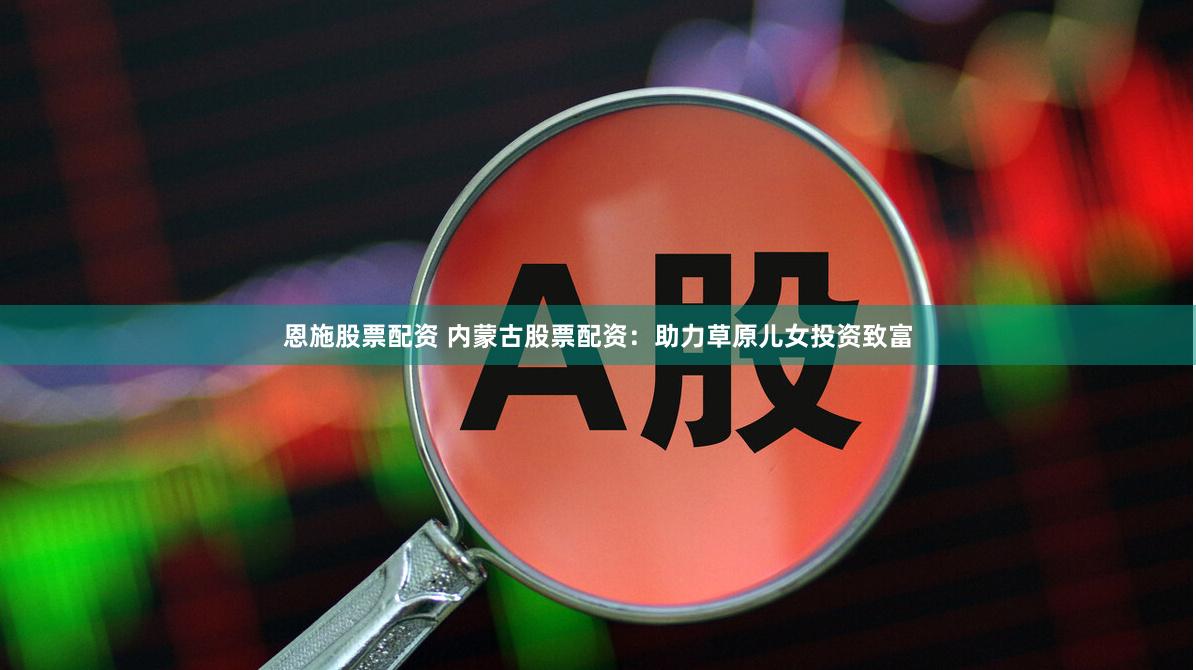 恩施股票配资 内蒙古股票配资：助力草原儿女投资致富