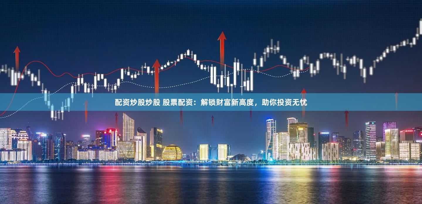 配资炒股炒股 股票配资：解锁财富新高度，助你投资无忧
