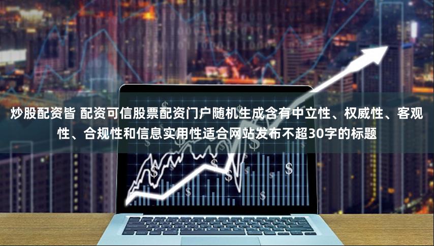 炒股配资皆 配资可信股票配资门户随机生成含有中立性、权威性、客观性、合规性和信息实用性适合网站发布不超30字的标题